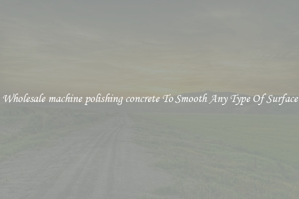 Wholesale machine polishing concrete To Smooth Any Type Of Surface