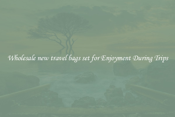 Wholesale new travel bags set for Enjoyment During Trips
