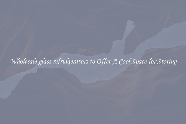 Wholesale glass refridgerators to Offer A Cool Space for Storing