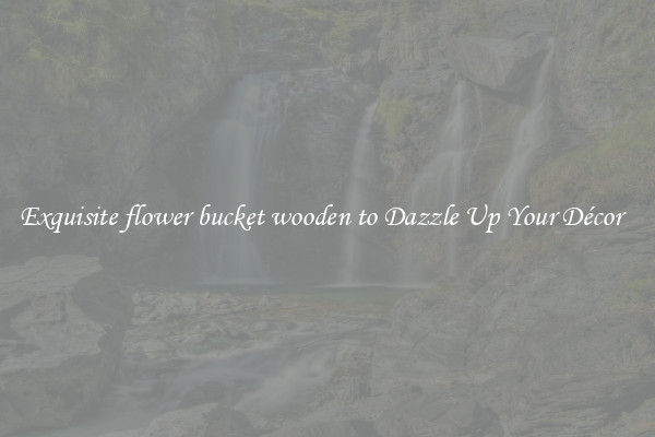 Exquisite flower bucket wooden to Dazzle Up Your Décor  